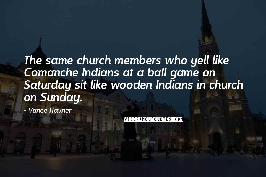 Vance Havner Quotes: The same church members who yell like Comanche Indians at a ball game on Saturday sit like wooden Indians in church on Sunday.