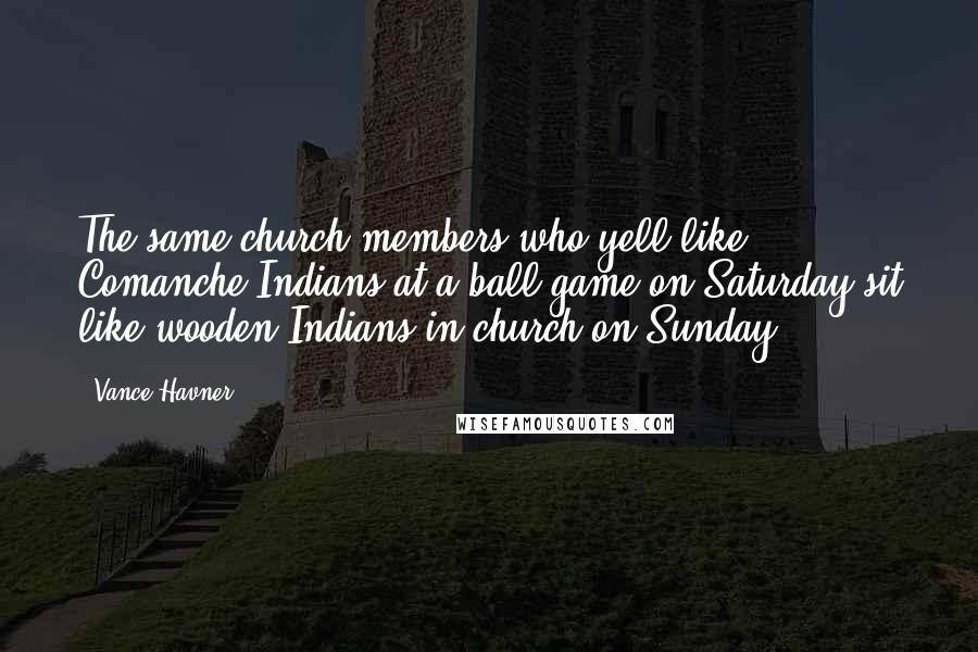 Vance Havner Quotes: The same church members who yell like Comanche Indians at a ball game on Saturday sit like wooden Indians in church on Sunday.