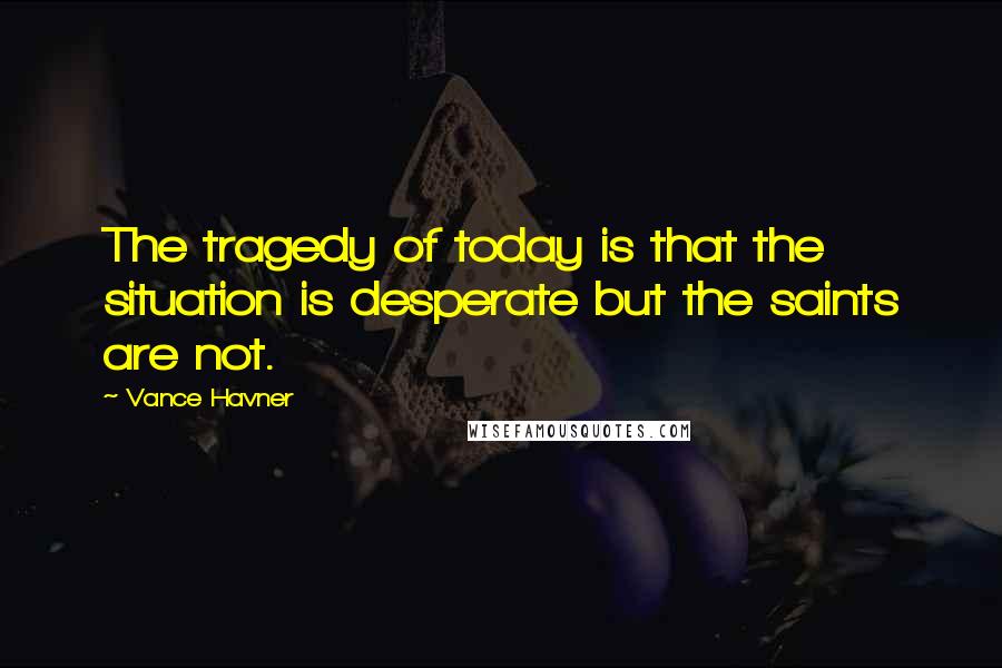 Vance Havner Quotes: The tragedy of today is that the situation is desperate but the saints are not.