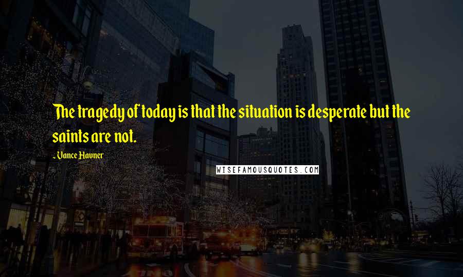 Vance Havner Quotes: The tragedy of today is that the situation is desperate but the saints are not.