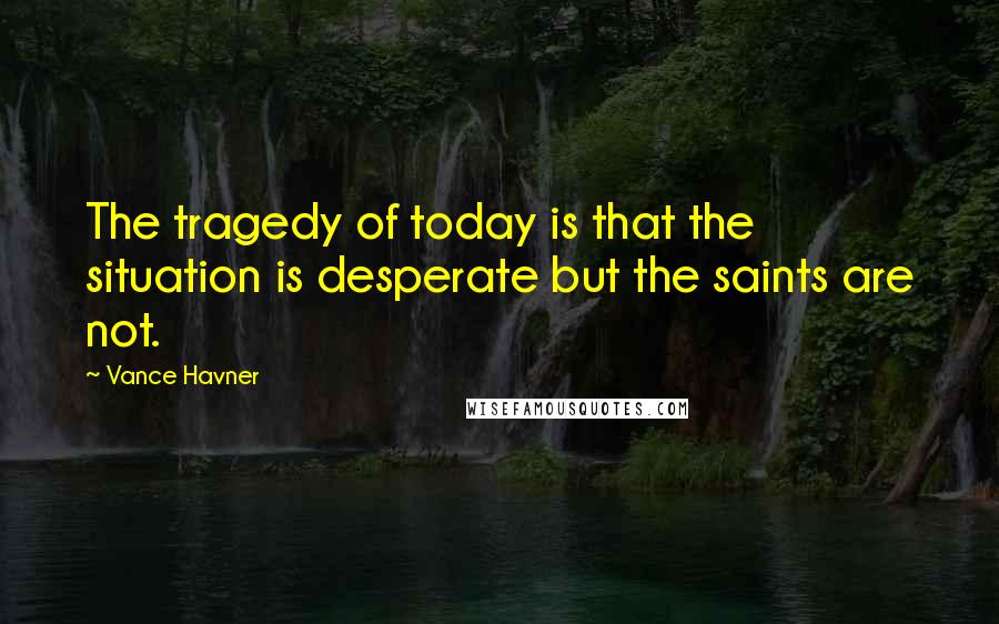 Vance Havner Quotes: The tragedy of today is that the situation is desperate but the saints are not.