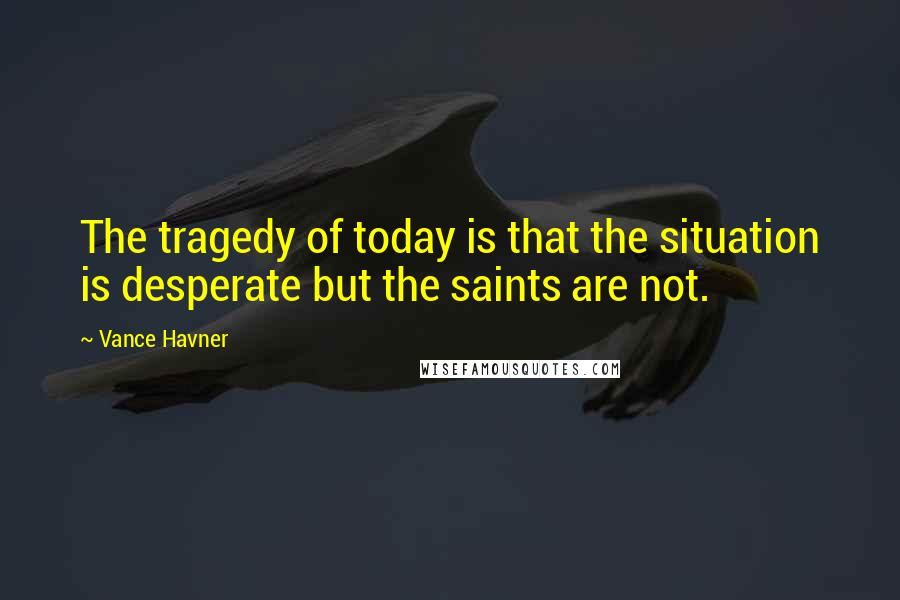 Vance Havner Quotes: The tragedy of today is that the situation is desperate but the saints are not.