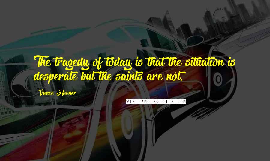 Vance Havner Quotes: The tragedy of today is that the situation is desperate but the saints are not.