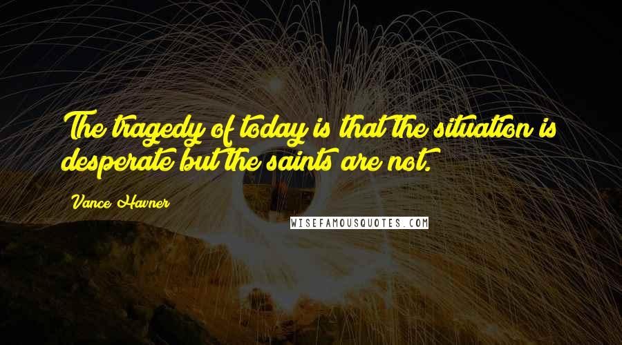 Vance Havner Quotes: The tragedy of today is that the situation is desperate but the saints are not.