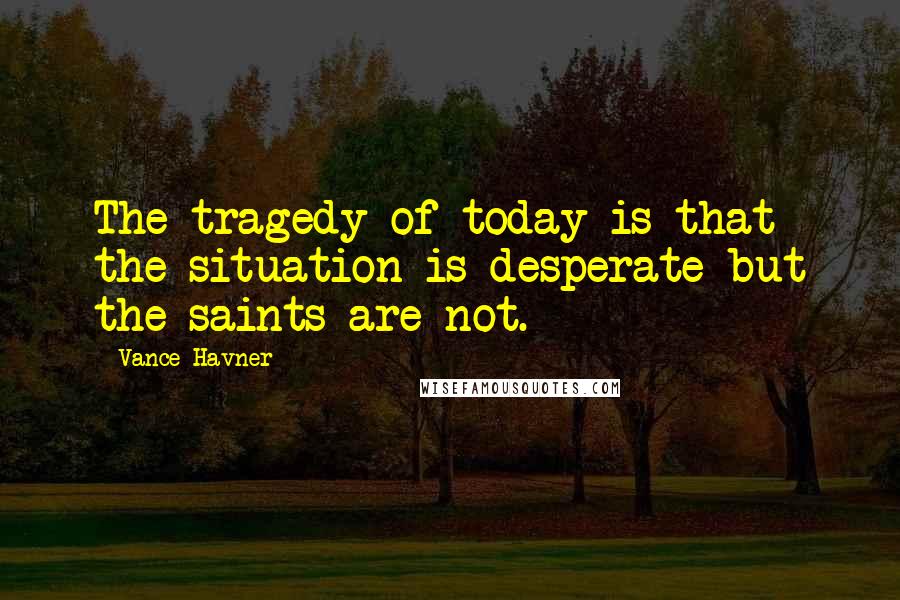 Vance Havner Quotes: The tragedy of today is that the situation is desperate but the saints are not.