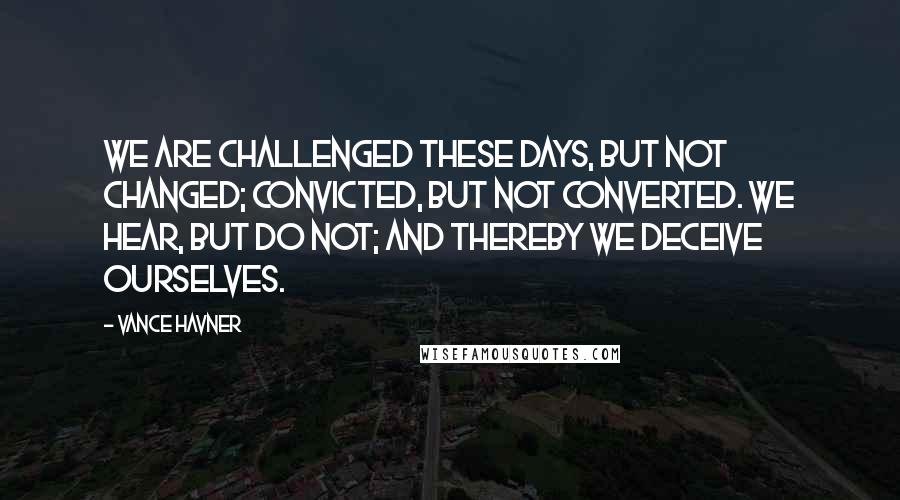 Vance Havner Quotes: We are challenged these days, but not changed; convicted, but not converted. We hear, but do not; and thereby we deceive ourselves.