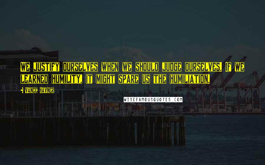 Vance Havner Quotes: We justify ourselves when we should judge ourselves. If we learned humility, it might spare us the humiliation.