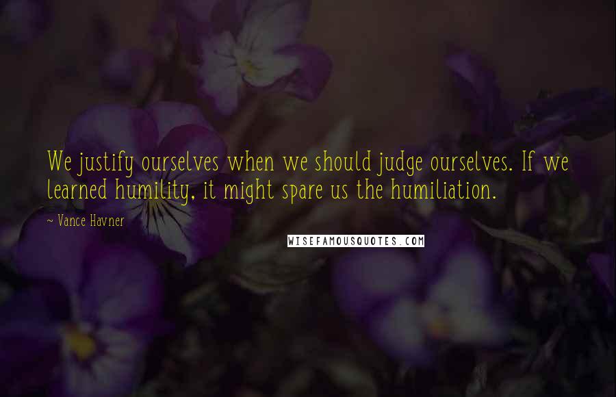 Vance Havner Quotes: We justify ourselves when we should judge ourselves. If we learned humility, it might spare us the humiliation.