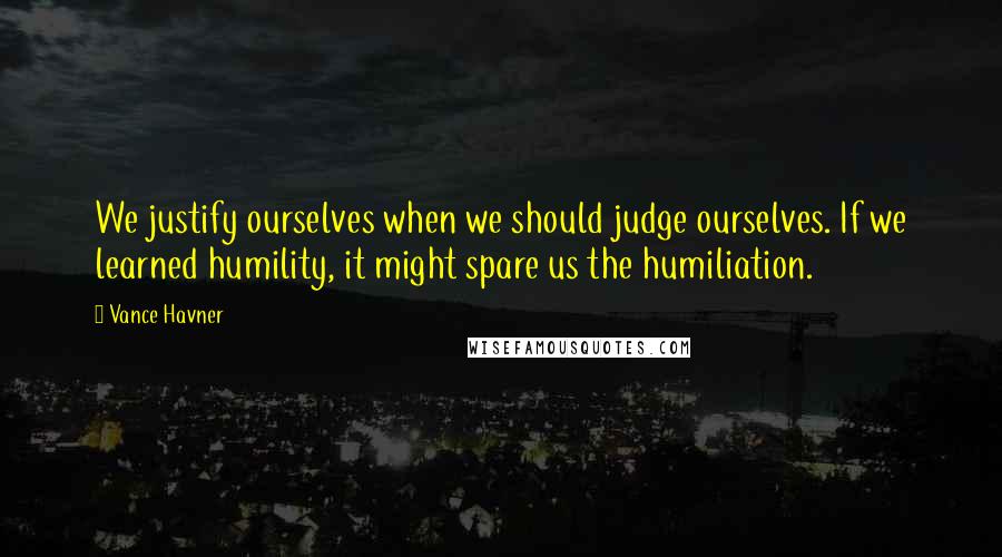 Vance Havner Quotes: We justify ourselves when we should judge ourselves. If we learned humility, it might spare us the humiliation.