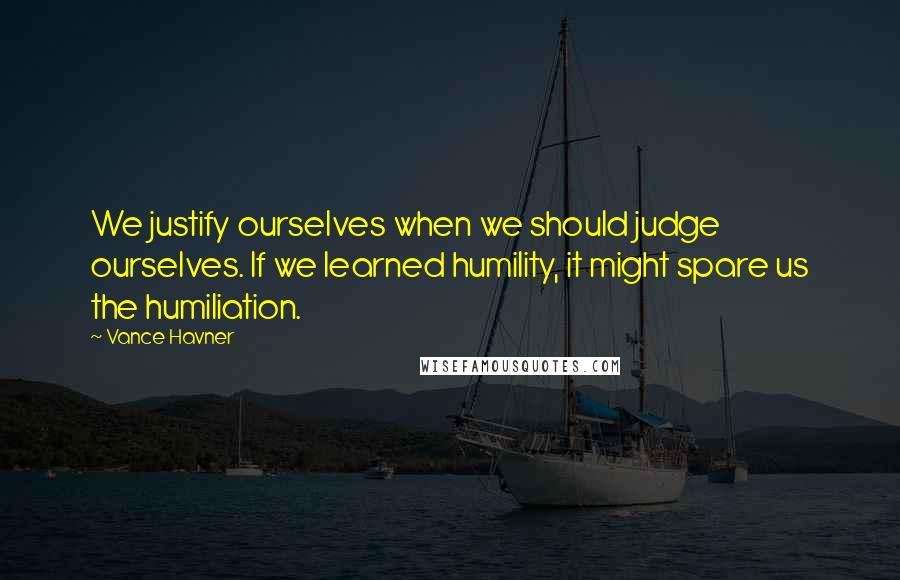 Vance Havner Quotes: We justify ourselves when we should judge ourselves. If we learned humility, it might spare us the humiliation.