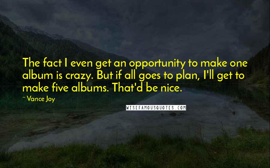 Vance Joy Quotes: The fact I even get an opportunity to make one album is crazy. But if all goes to plan, I'll get to make five albums. That'd be nice.