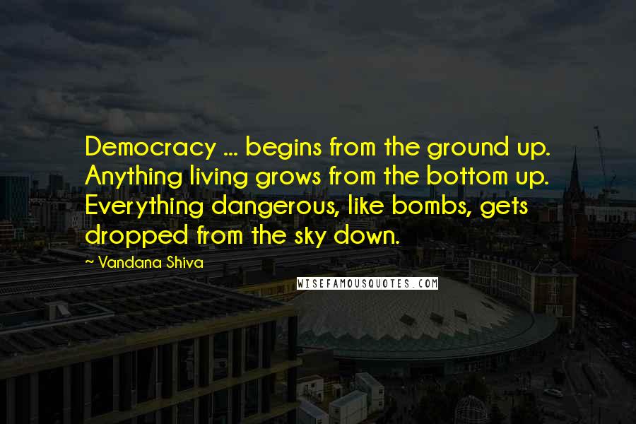 Vandana Shiva Quotes: Democracy ... begins from the ground up. Anything living grows from the bottom up. Everything dangerous, like bombs, gets dropped from the sky down.