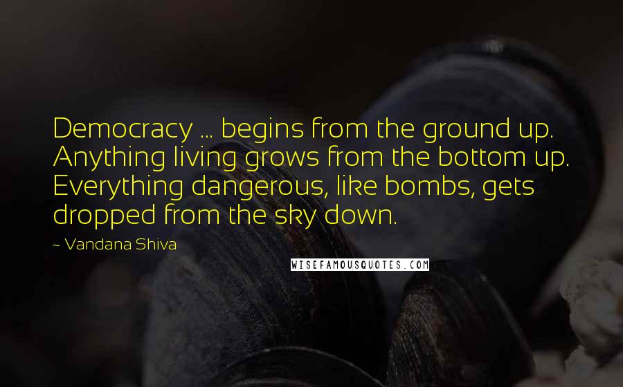 Vandana Shiva Quotes: Democracy ... begins from the ground up. Anything living grows from the bottom up. Everything dangerous, like bombs, gets dropped from the sky down.