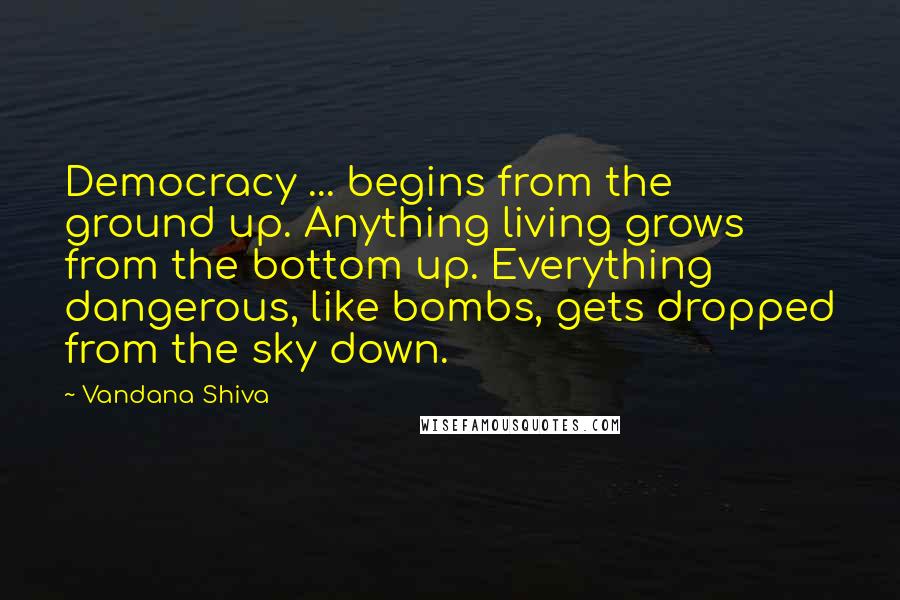 Vandana Shiva Quotes: Democracy ... begins from the ground up. Anything living grows from the bottom up. Everything dangerous, like bombs, gets dropped from the sky down.
