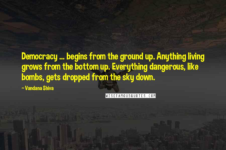 Vandana Shiva Quotes: Democracy ... begins from the ground up. Anything living grows from the bottom up. Everything dangerous, like bombs, gets dropped from the sky down.