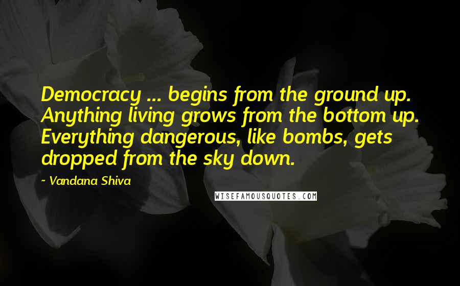 Vandana Shiva Quotes: Democracy ... begins from the ground up. Anything living grows from the bottom up. Everything dangerous, like bombs, gets dropped from the sky down.