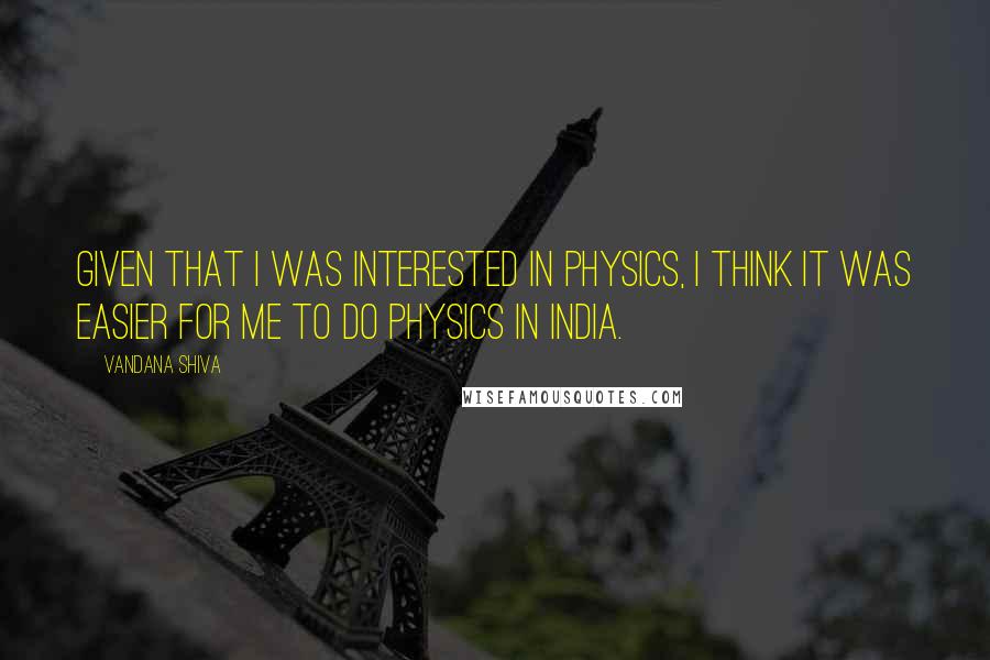 Vandana Shiva Quotes: Given that I was interested in physics, I think it was easier for me to do physics in India.