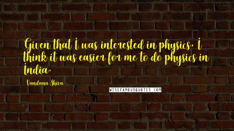Vandana Shiva Quotes: Given that I was interested in physics, I think it was easier for me to do physics in India.