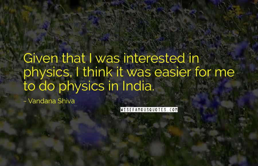 Vandana Shiva Quotes: Given that I was interested in physics, I think it was easier for me to do physics in India.