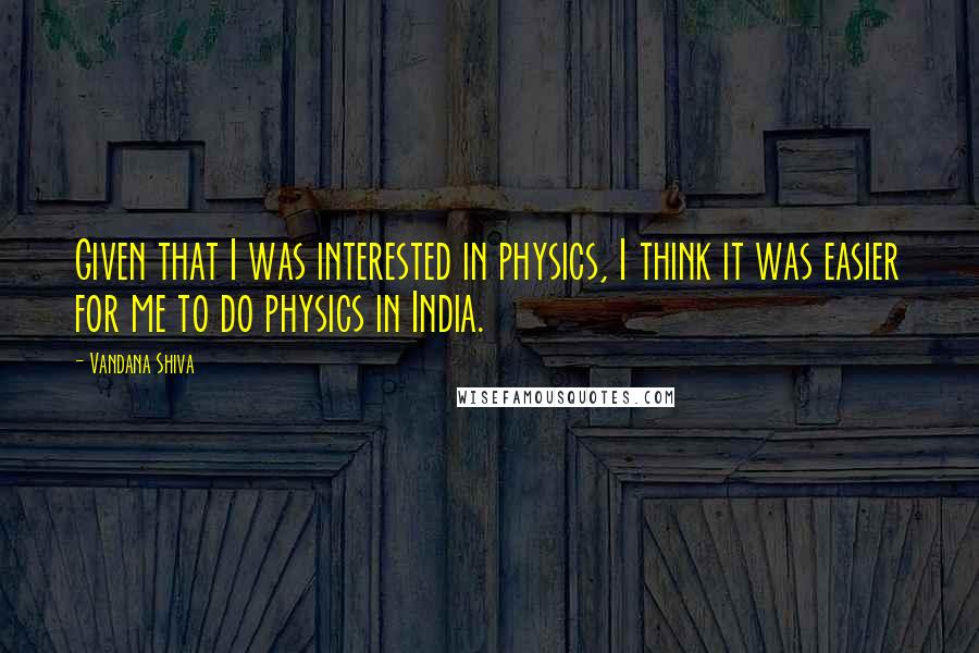 Vandana Shiva Quotes: Given that I was interested in physics, I think it was easier for me to do physics in India.
