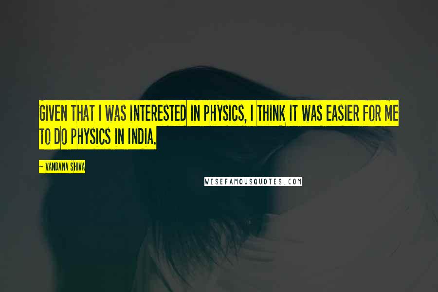 Vandana Shiva Quotes: Given that I was interested in physics, I think it was easier for me to do physics in India.