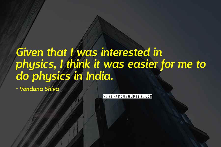 Vandana Shiva Quotes: Given that I was interested in physics, I think it was easier for me to do physics in India.