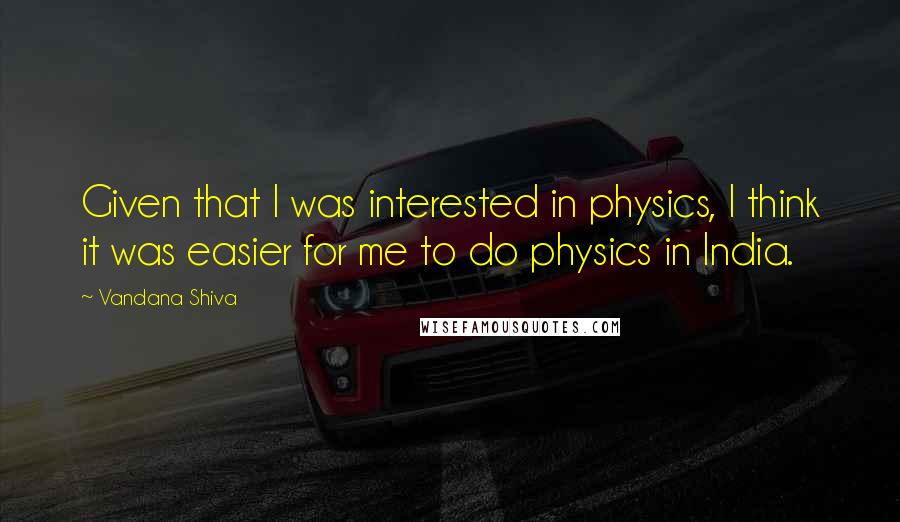 Vandana Shiva Quotes: Given that I was interested in physics, I think it was easier for me to do physics in India.