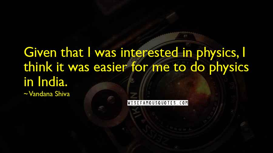 Vandana Shiva Quotes: Given that I was interested in physics, I think it was easier for me to do physics in India.