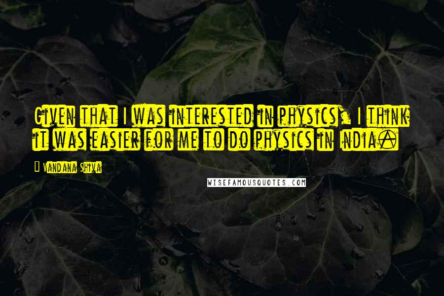 Vandana Shiva Quotes: Given that I was interested in physics, I think it was easier for me to do physics in India.