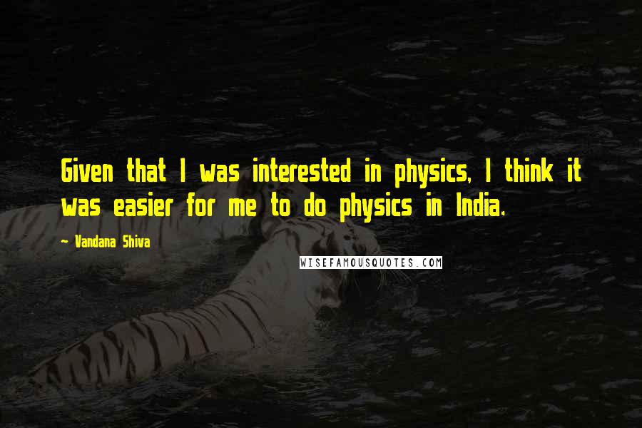 Vandana Shiva Quotes: Given that I was interested in physics, I think it was easier for me to do physics in India.
