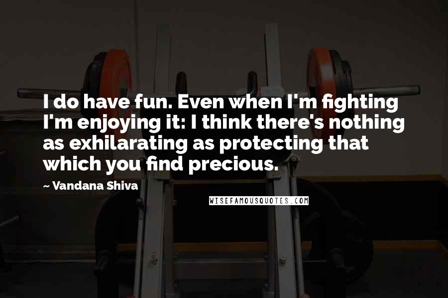 Vandana Shiva Quotes: I do have fun. Even when I'm fighting I'm enjoying it: I think there's nothing as exhilarating as protecting that which you find precious.