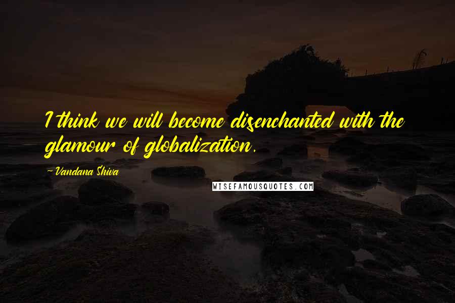 Vandana Shiva Quotes: I think we will become disenchanted with the glamour of globalization.