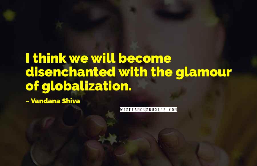 Vandana Shiva Quotes: I think we will become disenchanted with the glamour of globalization.