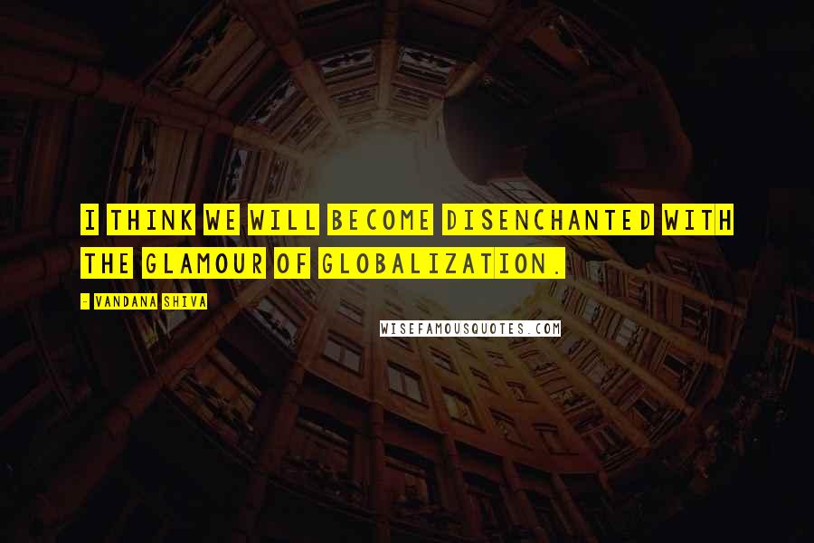 Vandana Shiva Quotes: I think we will become disenchanted with the glamour of globalization.