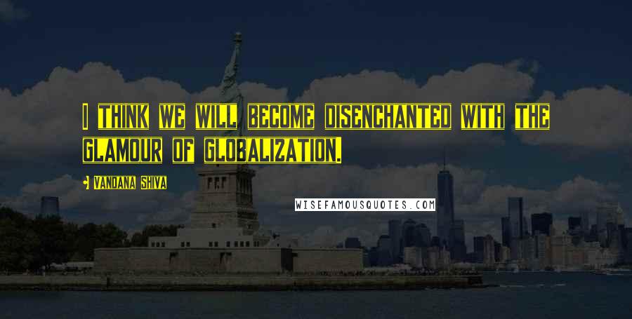 Vandana Shiva Quotes: I think we will become disenchanted with the glamour of globalization.