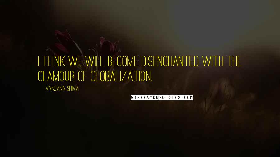 Vandana Shiva Quotes: I think we will become disenchanted with the glamour of globalization.