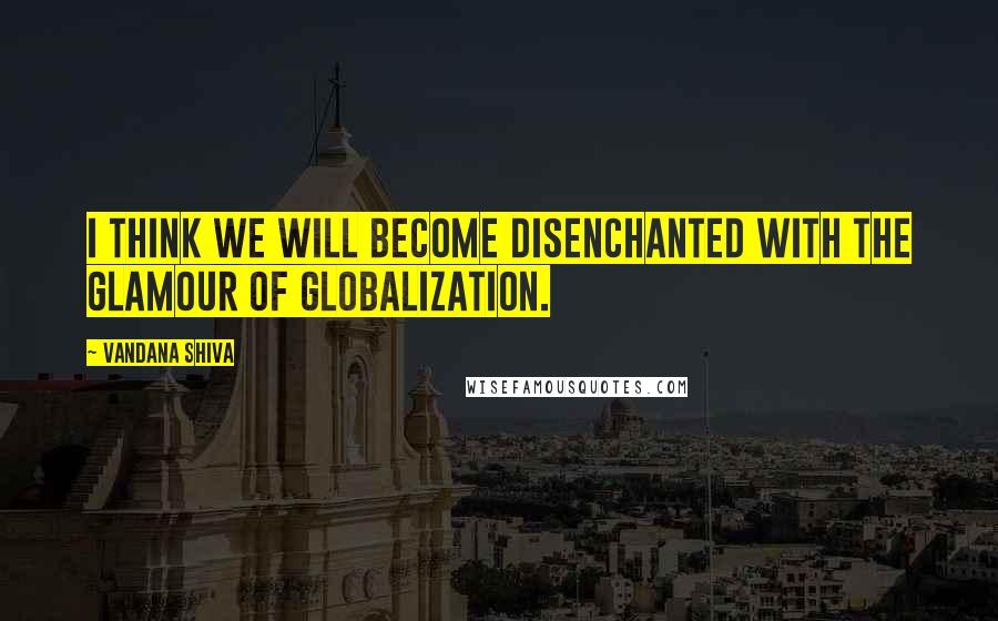 Vandana Shiva Quotes: I think we will become disenchanted with the glamour of globalization.