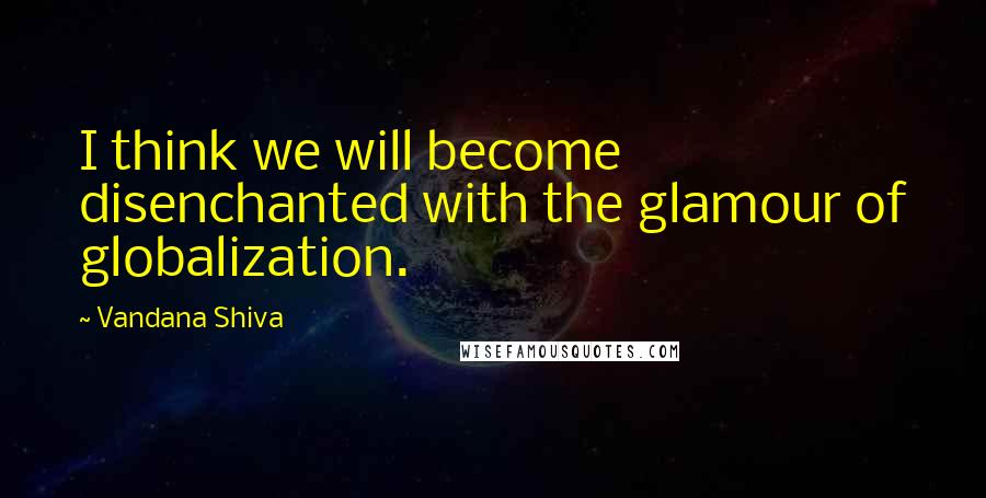 Vandana Shiva Quotes: I think we will become disenchanted with the glamour of globalization.