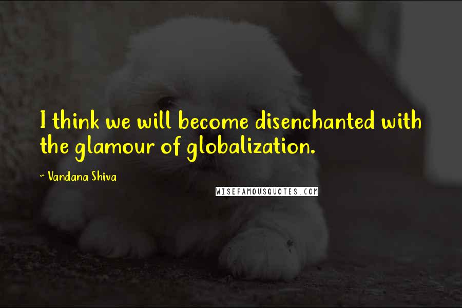 Vandana Shiva Quotes: I think we will become disenchanted with the glamour of globalization.