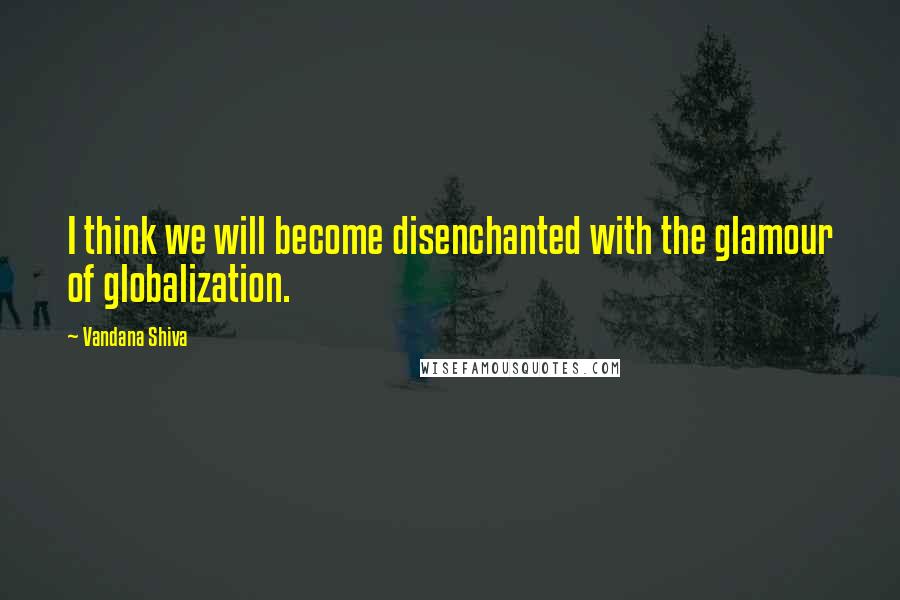 Vandana Shiva Quotes: I think we will become disenchanted with the glamour of globalization.