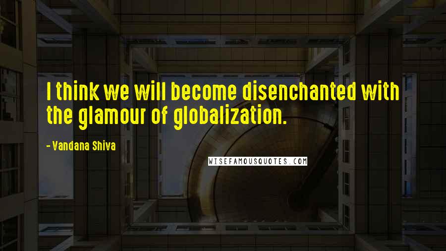 Vandana Shiva Quotes: I think we will become disenchanted with the glamour of globalization.