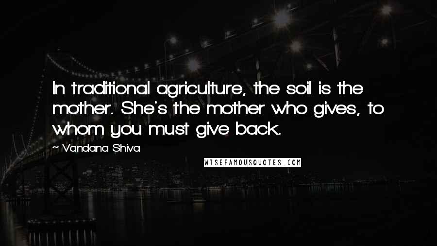 Vandana Shiva Quotes: In traditional agriculture, the soil is the mother. She's the mother who gives, to whom you must give back.