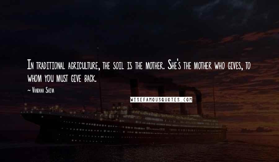 Vandana Shiva Quotes: In traditional agriculture, the soil is the mother. She's the mother who gives, to whom you must give back.
