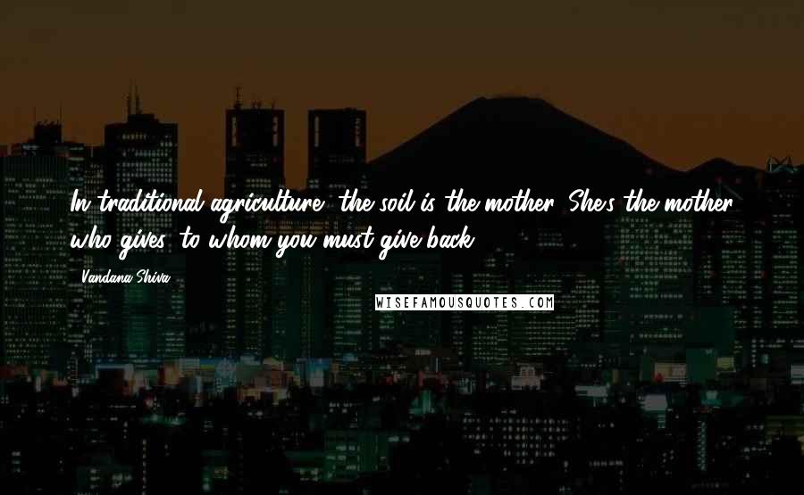 Vandana Shiva Quotes: In traditional agriculture, the soil is the mother. She's the mother who gives, to whom you must give back.