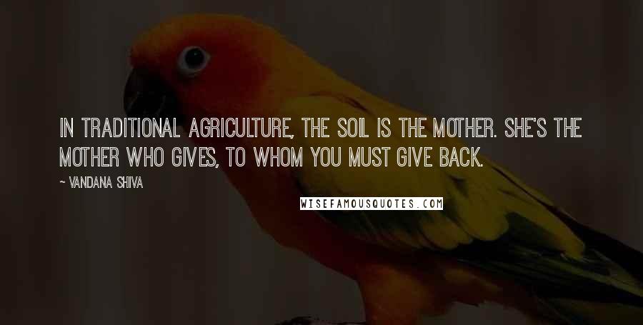 Vandana Shiva Quotes: In traditional agriculture, the soil is the mother. She's the mother who gives, to whom you must give back.