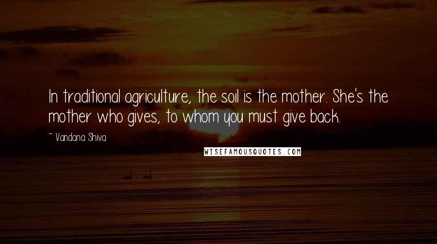 Vandana Shiva Quotes: In traditional agriculture, the soil is the mother. She's the mother who gives, to whom you must give back.