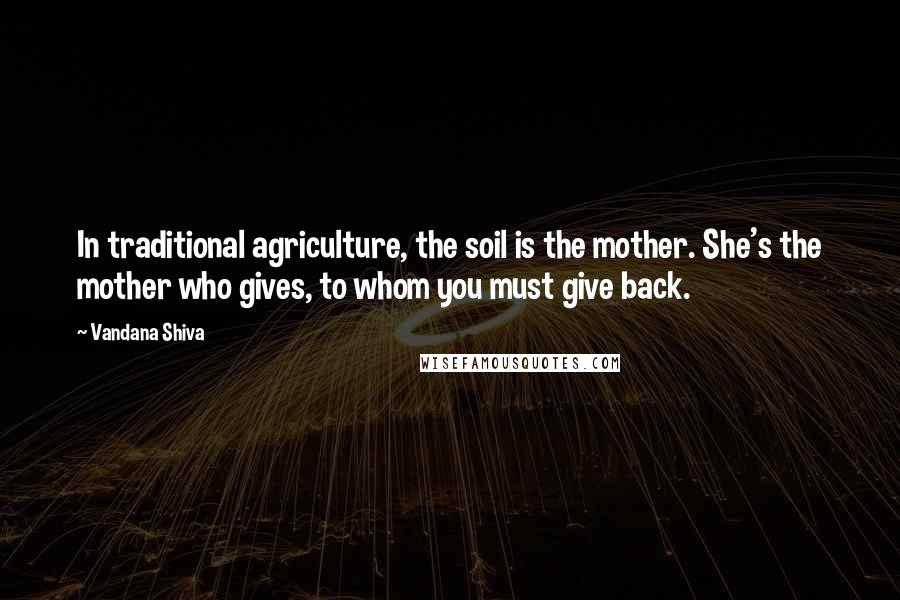 Vandana Shiva Quotes: In traditional agriculture, the soil is the mother. She's the mother who gives, to whom you must give back.