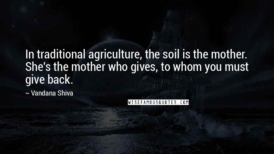 Vandana Shiva Quotes: In traditional agriculture, the soil is the mother. She's the mother who gives, to whom you must give back.