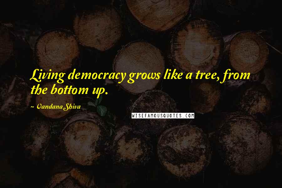 Vandana Shiva Quotes: Living democracy grows like a tree, from the bottom up.