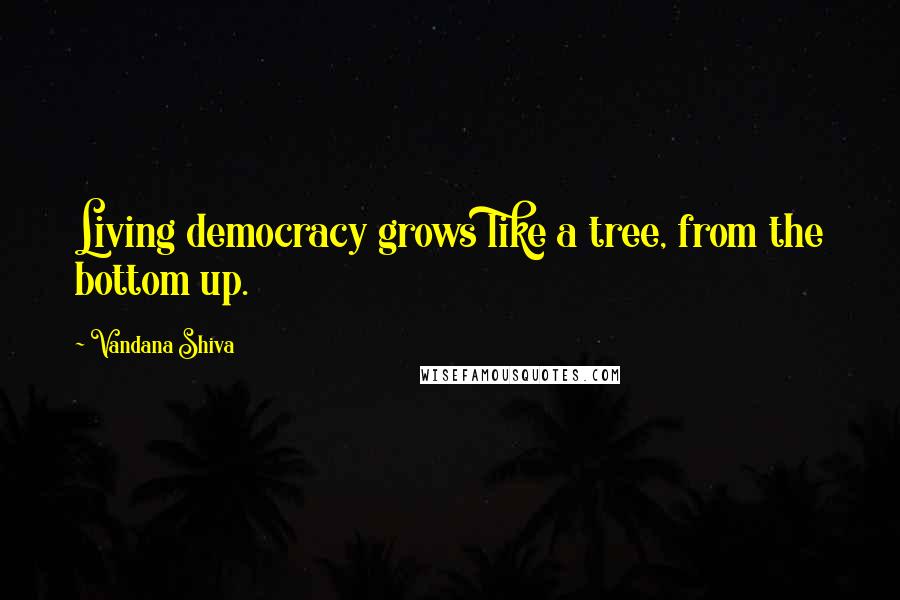 Vandana Shiva Quotes: Living democracy grows like a tree, from the bottom up.